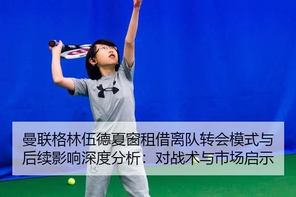 曼联格林伍德夏窗租借离队转会模式与后续影响深度分析：对战术与市场启示