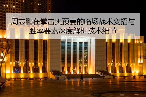 周志鹏在拳击奥预赛的临场战术变招与胜率要素深度解析技术细节