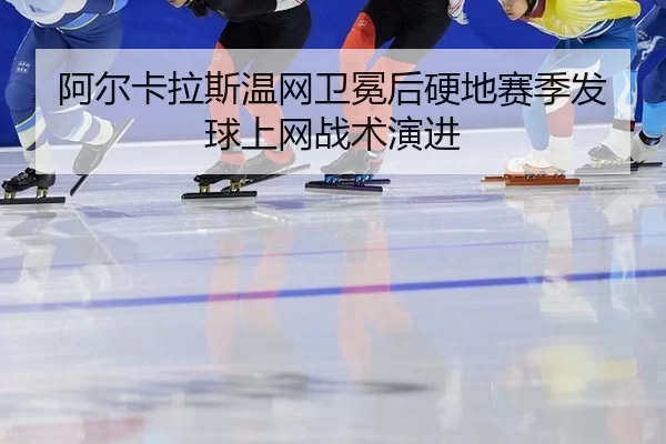 阿尔卡拉斯温网卫冕后硬地赛季发球上网战术演进